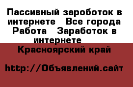 Пассивный зароботок в интернете - Все города Работа » Заработок в интернете   . Красноярский край